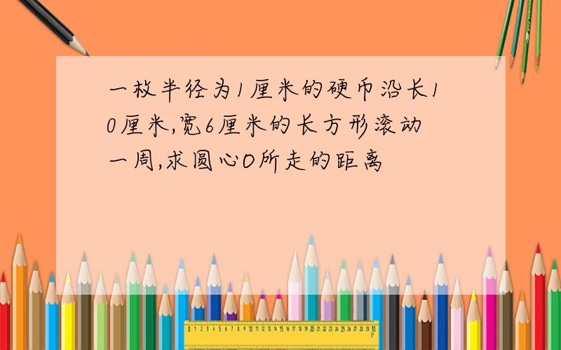 一枚半径为1厘米的硬币沿长10厘米,宽6厘米的长方形滚动一周,求圆心O所走的距离