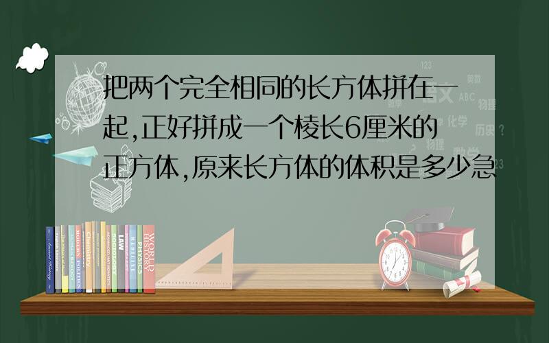 把两个完全相同的长方体拼在一起,正好拼成一个棱长6厘米的正方体,原来长方体的体积是多少急