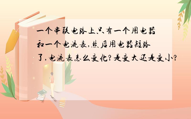 一个串联电路上只有一个用电器和一个电流表,然后用电器短路了,电流表怎么变化?是变大还是变小?