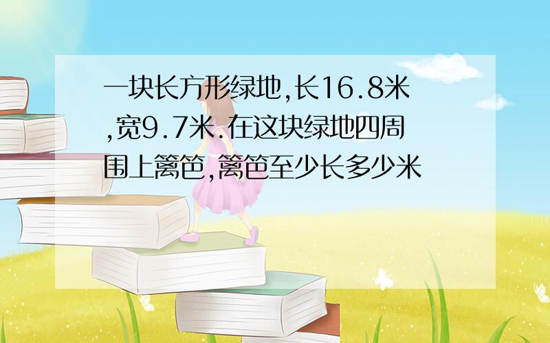 一块长方形绿地,长16.8米,宽9.7米.在这块绿地四周围上篱笆,篱笆至少长多少米