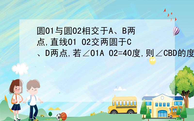 圆O1与圆O2相交于A、B两点,直线O1 O2交两圆于C、D两点,若∠O1A O2=40度,则∠CBD的度数为（ ）请赐教这是一道中学几何题,