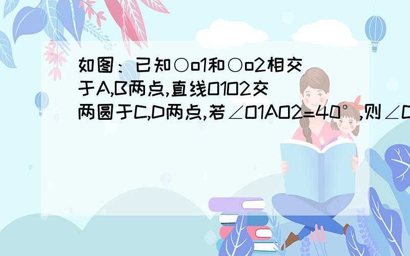 如图：已知○o1和○o2相交于A,B两点,直线O1O2交两圆于C,D两点,若∠O1AO2=40°,则∠CBD=?急求步骤  老师说是130°  若AO2B是一条直线我就求出来是110°。