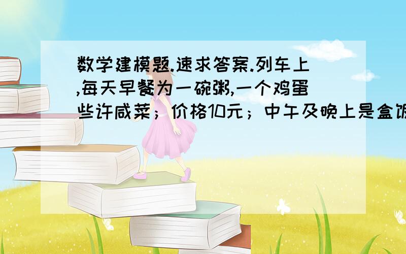 数学建模题.速求答案.列车上,每天早餐为一碗粥,一个鸡蛋些许咸菜；价格10元；中午及晚上是盒饭,价格一律为15元.由于价格偏贵,乘客一般自带食品如方便面,面包等.列车也卖方便面及面包等