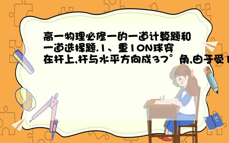 高一物理必修一的一道计算题和一道选择题.1、重10N球穿在杆上,杆与水平方向成37°角,由于受10N水平风力的作用,球处于静止状态,则：（1）作出球的受力图?（2）求杆对球的弹力为多大?（3）