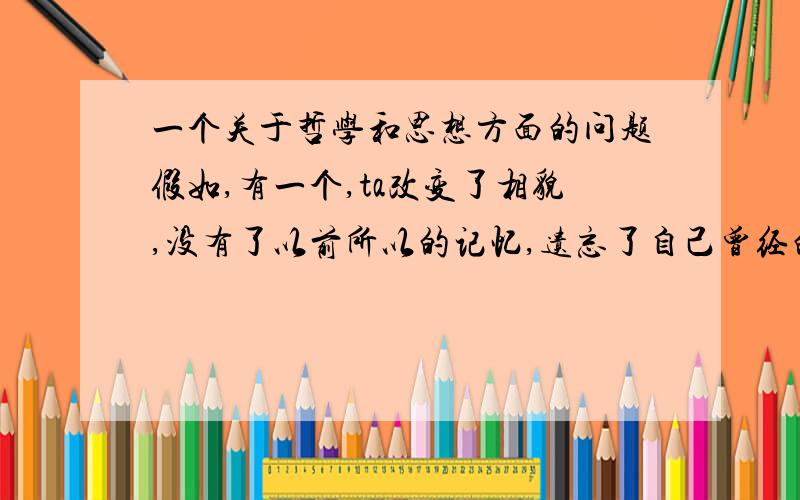 一个关于哲学和思想方面的问题假如,有一个,ta改变了相貌,没有了以前所以的记忆,遗忘了自己曾经的习惯和特长,就连思维方式都改变了,ta还能称为‘原来’的那个人吗.[就好比一台送还厂商