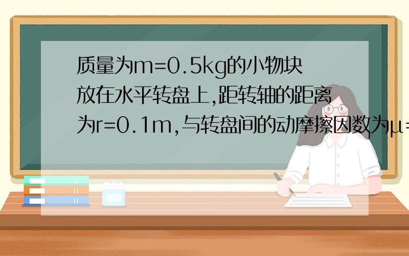 质量为m=0.5kg的小物块放在水平转盘上,距转轴的距离为r=0.1m,与转盘间的动摩擦因数为μ=0.4,并假设最大静摩擦力与滑动摩擦力相等,问：（1）当转盘转动的角速度为1rad/s时,物块受到的摩擦力大