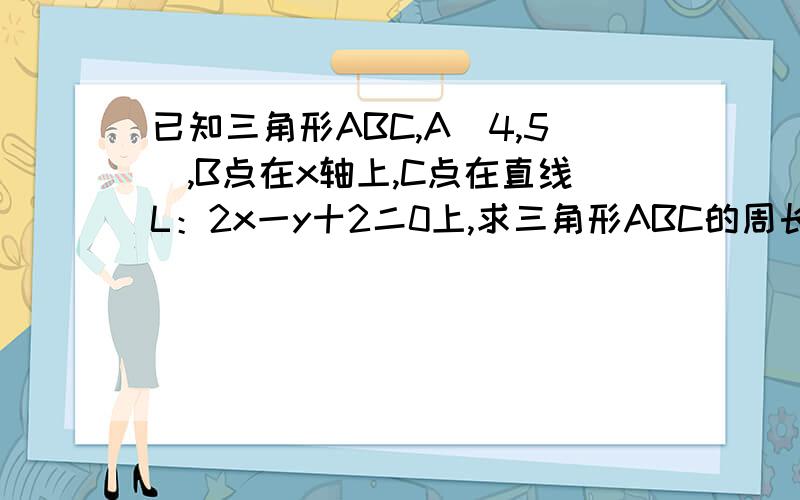 已知三角形ABC,A（4,5）,B点在x轴上,C点在直线L：2x一y十2二0上,求三角形ABC的周长的最小值,并求...已知三角形ABC,A（4,5）,B点在x轴上,C点在直线L：2x一y十2二0上,求三角形ABC的周长的最小值,并求B