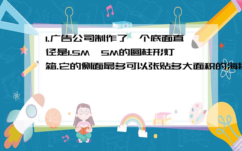 1.广告公司制作了一个底面直径是1.5M,5M的圆柱形灯箱.它的侧面最多可以张贴多大面积的海报?1.广告公司制作了一个底面直径是1.5M,5M的圆柱形灯箱.它的侧面最多可以张贴多大面积的海报?2.修