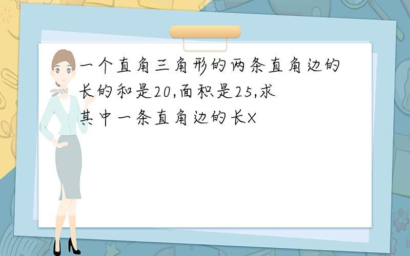 一个直角三角形的两条直角边的长的和是20,面积是25,求其中一条直角边的长X