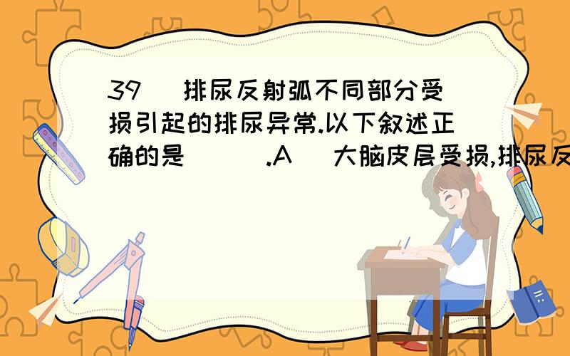 39 ．排尿反射弧不同部分受损引起的排尿异常.以下叙述正确的是（ ) .A ．大脑皮层受损,排尿反射消失 B ．脊髓胸椎段损毁,排尿反射不受意识控制 C ．膀胱传入神经受损,一旦膀胱充盈就引起