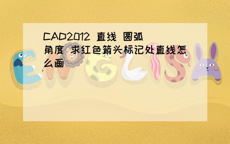 CAD2012 直线 圆弧 角度 求红色箭头标记处直线怎么画