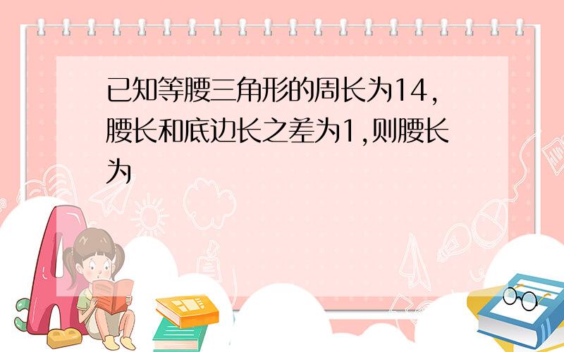 已知等腰三角形的周长为14,腰长和底边长之差为1,则腰长为