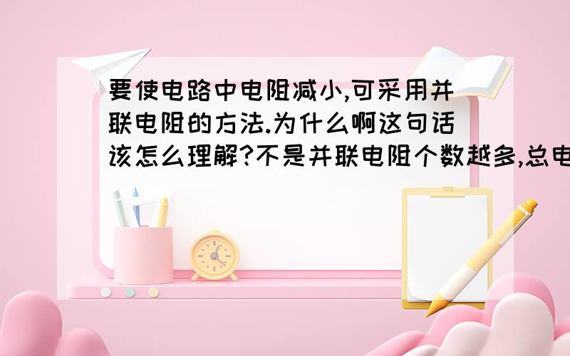 要使电路中电阻减小,可采用并联电阻的方法.为什么啊这句话该怎么理解?不是并联电阻个数越多,总电阻越大么.还有,为什么并联电阻个数越多,总电阻越大.不是说导体并联起来相当于增加了