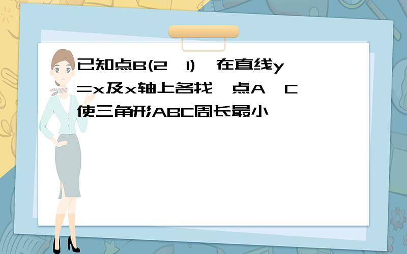 已知点B(2,1),在直线y=x及x轴上各找一点A、C,使三角形ABC周长最小