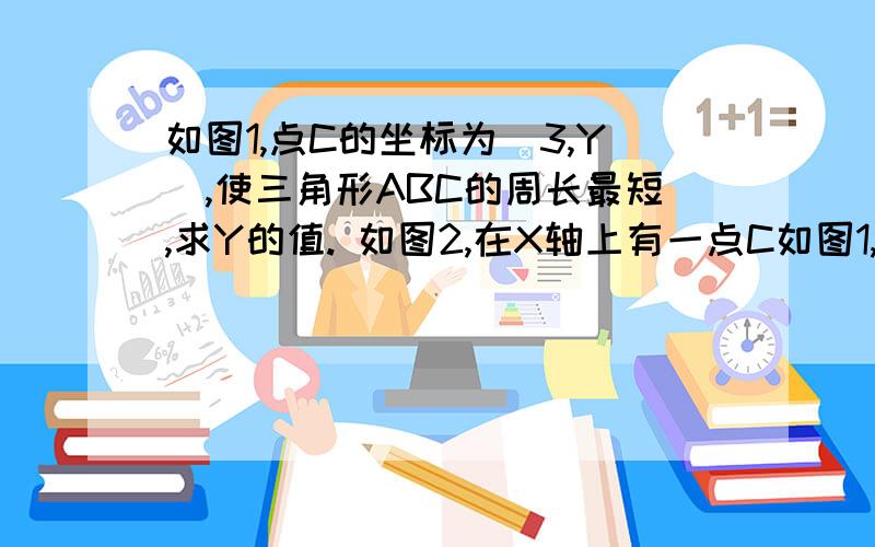 如图1,点C的坐标为（3,Y）,使三角形ABC的周长最短,求Y的值. 如图2,在X轴上有一点C如图1,点C的坐标为（3,Y）,使三角形ABC的周长最短,求Y的值.  如图2,在X轴上有一点C,在Y轴上有一点D,使AD加CD加BC