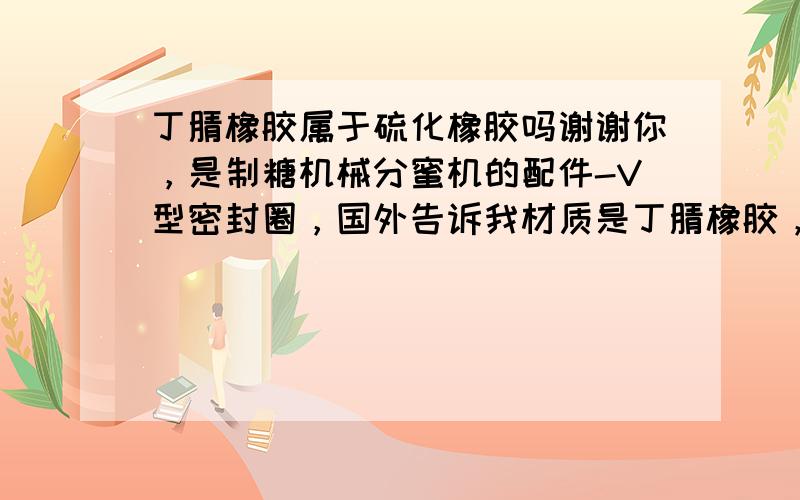 丁腈橡胶属于硫化橡胶吗谢谢你，是制糖机械分蜜机的配件-V型密封圈，国外告诉我材质是丁腈橡胶，我要对这个配件归类以便确认税费是多少，但不是很懂丁腈橡胶是否属于硫化橡胶。