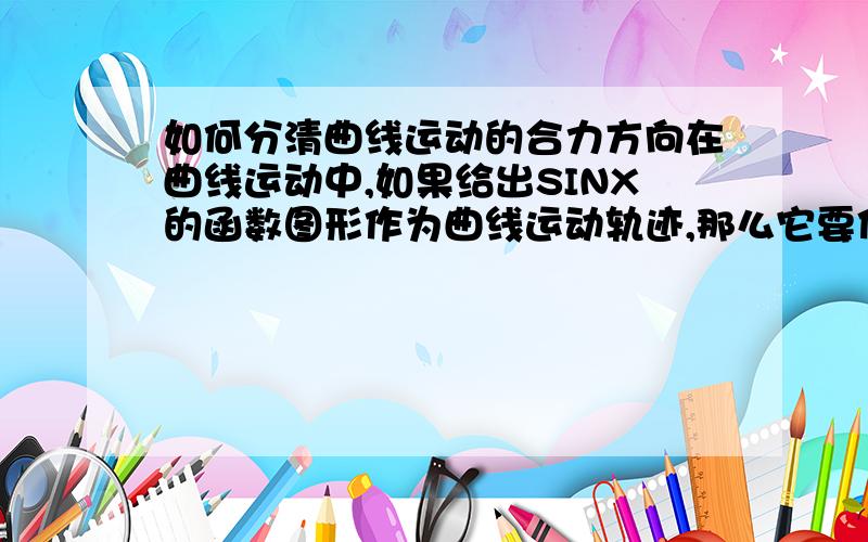 如何分清曲线运动的合力方向在曲线运动中,如果给出SINX的函数图形作为曲线运动轨迹,那么它要你画出每个凹凸间区的合力方向该怎么画,书上说合力方向总是指向轨迹凹侧,到底怎么回事.合