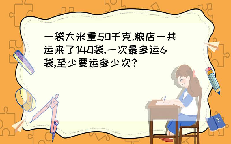 一袋大米重50千克,粮店一共运来了140袋,一次最多运6袋,至少要运多少次?