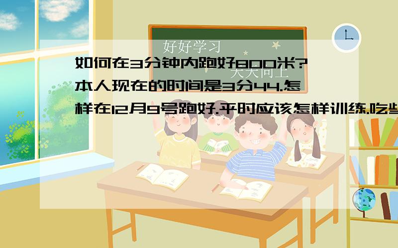 如何在3分钟内跑好800米?本人现在的时间是3分44.怎样在12月9号跑好.平时应该怎样训练.吃些什么.跑的时候又吃些什么?跑之前最好喝些什么或者吃些什么....男..想在3分钟内跑完800米...