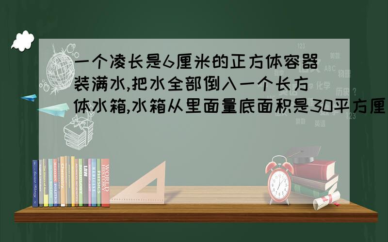 一个凌长是6厘米的正方体容器装满水,把水全部倒入一个长方体水箱,水箱从里面量底面积是30平方厘米,厘米,这时倒入水箱里面的谁深是多少厘米?（只列方程,不计算）