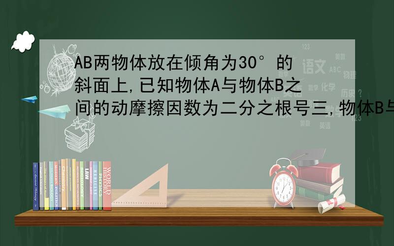 AB两物体放在倾角为30°的斜面上,已知物体A与物体B之间的动摩擦因数为二分之根号三,物体B与斜面之间的动为六分之根号三,AB两物体的质量均为2kg,试求物体A与物体B之间及物体B与斜面之间的