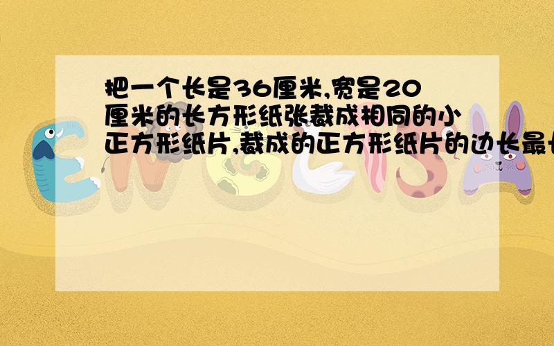 把一个长是36厘米,宽是20厘米的长方形纸张裁成相同的小正方形纸片,裁成的正方形纸片的边长最长是多少?网上的答案好多,但答题时是否应考虑,所以此题是不是就在求36和20的最大公约数呢?