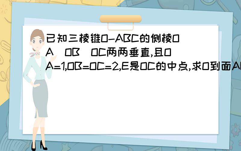 已知三棱锥O-ABC的侧棱OA`OB`OC两两垂直,且OA=1,OB=OC=2,E是OC的中点,求O到面ABC的距离