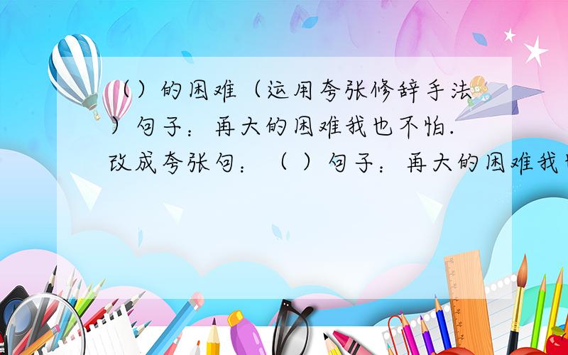 （）的困难（运用夸张修辞手法）句子：再大的困难我也不怕.改成夸张句：（ ）句子：再大的困难我也不怕。改成夸张句：（ ）