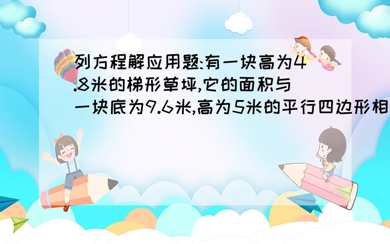 列方程解应用题:有一块高为4.8米的梯形草坪,它的面积与一块底为9.6米,高为5米的平行四边形相等,这个梯形的上底比下底少0.8米,求这个梯形两条底边的长度.要列方程!