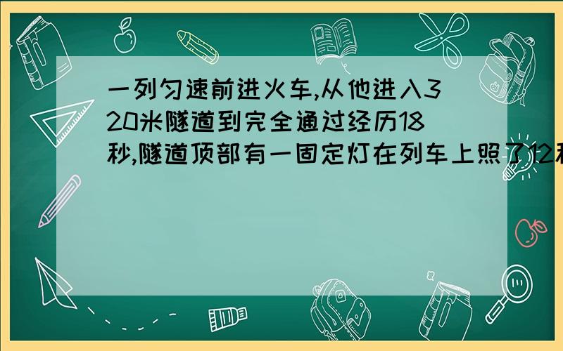 一列匀速前进火车,从他进入320米隧道到完全通过经历18秒,隧道顶部有一固定灯在列车上照了12秒,列车长