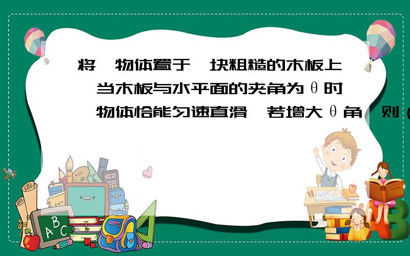 将一物体置于一块粗糙的木板上,当木板与水平面的夹角为θ时,物体恰能匀速直滑,若增大θ角,则（ ）（A）物体与木板间的滑动摩擦力增大；（B）物体与木板间的滑动摩擦力减小；可不可以