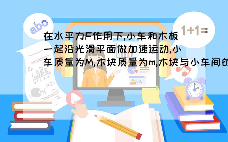 在水平力F作用下,小车和木板一起沿光滑平面做加速运动,小车质量为M,木块质量为m,木块与小车间的动摩擦因数为u.则在运动过程中（ ）A,木块受到的摩擦力为umgB,木块受到的合力为FC,小车受