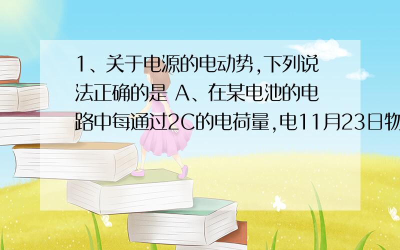 1、关于电源的电动势,下列说法正确的是 A、在某电池的电路中每通过2C的电荷量,电11月23日物理试卷：1、关于电源的电动势,下列说法正确的是A、在某电池的电路中每通过2C的电荷量,电池提