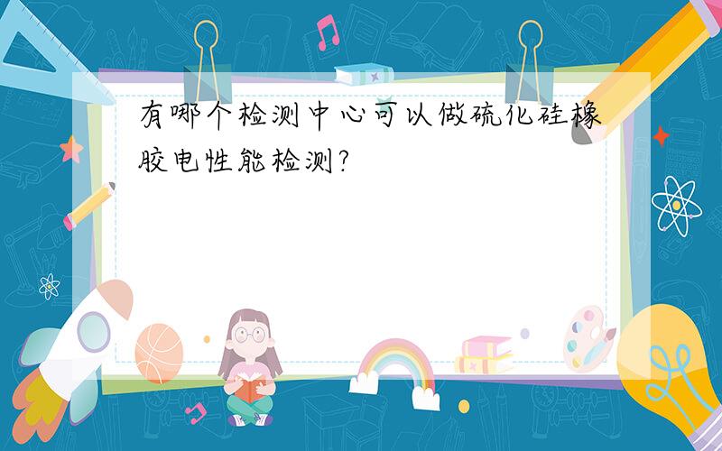 有哪个检测中心可以做硫化硅橡胶电性能检测?