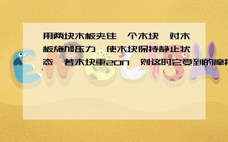 用两块木板夹住一个木块,对木板施加压力,使木块保持静止状态,若木块重20N,则这时它受到的摩擦力为?急,求各位help啊