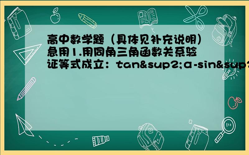 高中数学题（具体见补充说明）急用1.用同角三角函数关系验证等式成立：tan²α-sin²α=tan²αsin²α2.若扇形中长为7πcm的弧所对的圆心角为210°,则扇形面积为多少?3.已知tanα=3,则sin