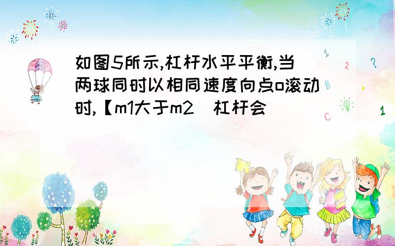 如图5所示,杠杆水平平衡,当两球同时以相同速度向点o滚动时,【m1大于m2]杠杆会