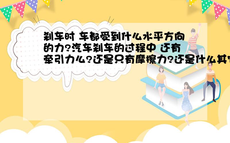 刹车时 车都受到什么水平方向的力?汽车刹车的过程中 还有牵引力么?还是只有摩擦力?还是什么其它的..