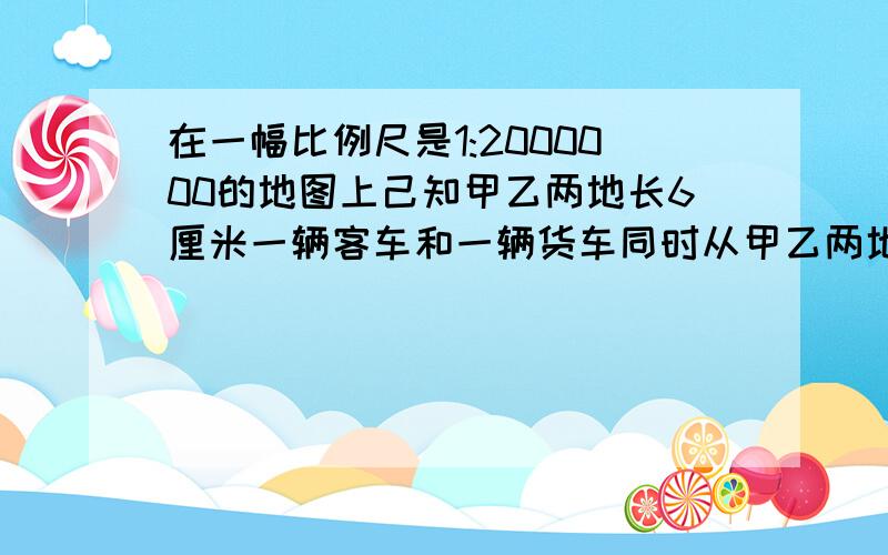 在一幅比例尺是1:2000000的地图上己知甲乙两地长6厘米一辆客车和一辆货车同时从甲乙两地相对开出8小时相遇己知客货两车的速度比是5比4求客车每小时行多少千米