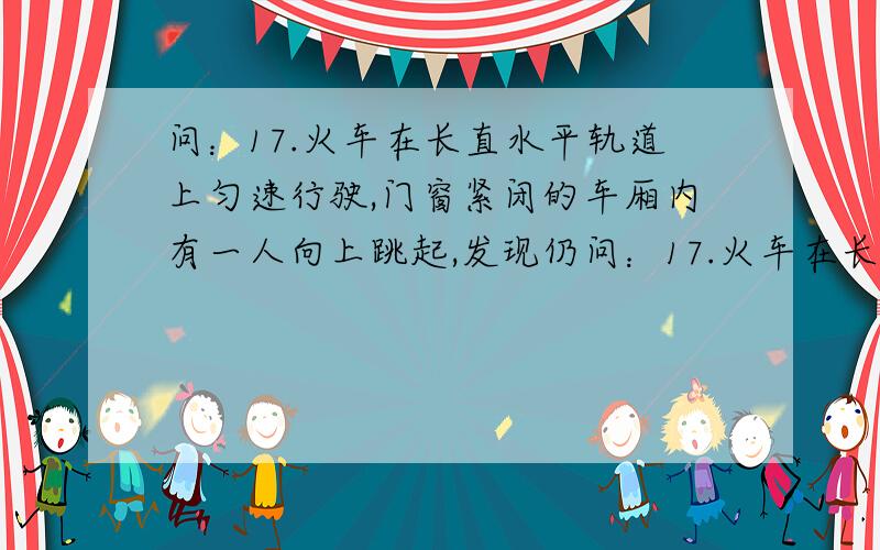 问：17.火车在长直水平轨道上匀速行驶,门窗紧闭的车厢内有一人向上跳起,发现仍问：17.火车在长直水平轨道上匀速行驶,门窗紧闭的车厢内有一人向上跳起,发现仍落回车上原处,这原因是（