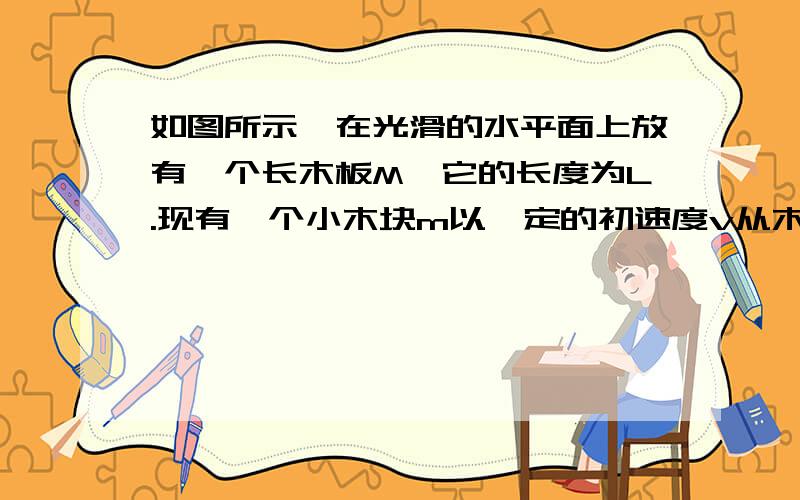 如图所示,在光滑的水平面上放有一个长木板M,它的长度为L.现有一个小木块m以一定的初速度v从木板的左端滑向当木块m滑到木板M的右端时,m的速度变为v/3,M、m间的动摩擦因数为μ,求:(1)m在M上