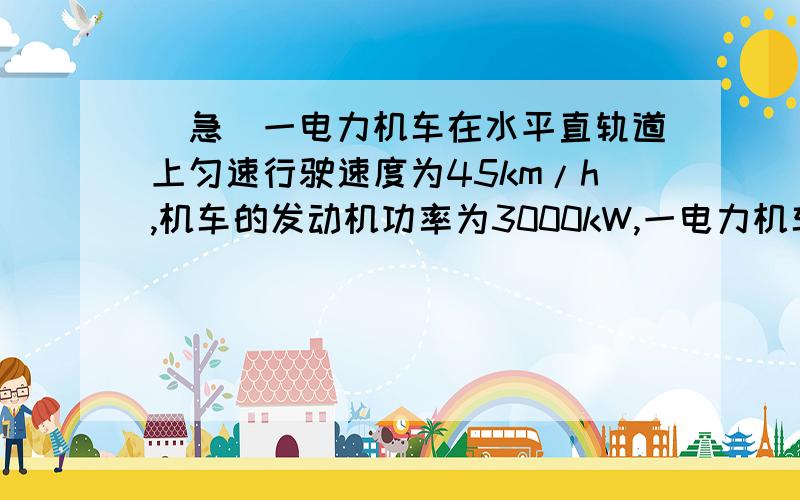 [急]一电力机车在水平直轨道上匀速行驶速度为45km/h,机车的发动机功率为3000kW,一电力机车在水平直轨道上匀速行驶速度为45km/h,机车的发动机功率为3000kW,1,求他行驶2小时,所做的功2,机车行驶