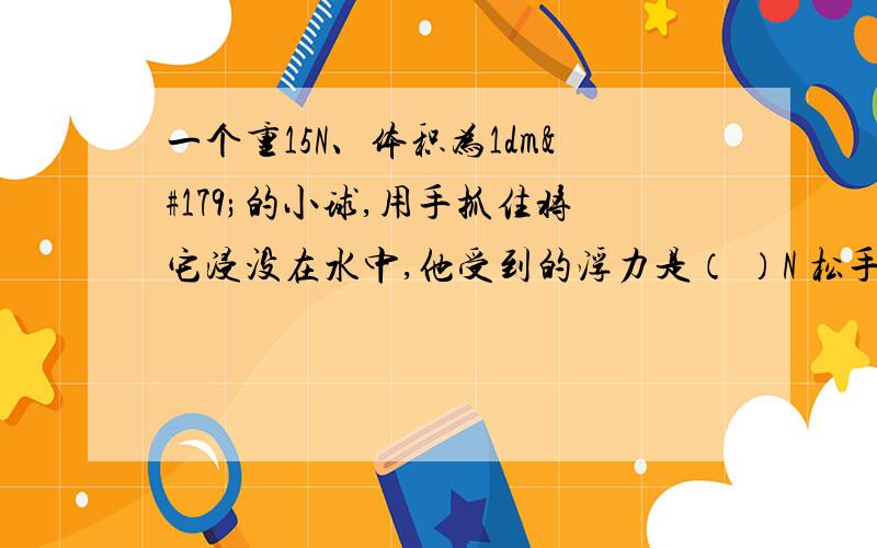 一个重15N、体积为1dm³的小球,用手抓住将它浸没在水中,他受到的浮力是（ ）N 松手后小球将（ ）一个重15N、体积为1dm³的小球,用手抓住将它浸没在水中,他受到的浮力是（ ）N松手后小