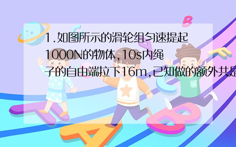 1.如图所示的滑轮组匀速提起1000N的物体,10s内绳子的自由端拉下16m,已知做的额外共是800J,若绳重和摩擦不计,试求:(1)绳自由端拉力的功率;(2)滑轮组的机械效率;(3)动滑轮的总重;(4)若用此装置拉