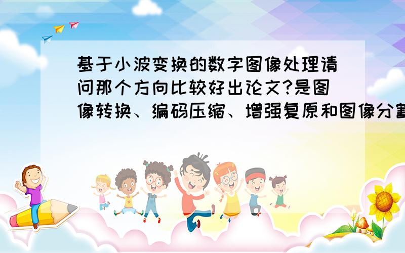 基于小波变换的数字图像处理请问那个方向比较好出论文?是图像转换、编码压缩、增强复原和图像分割还是什么?感谢您的回答