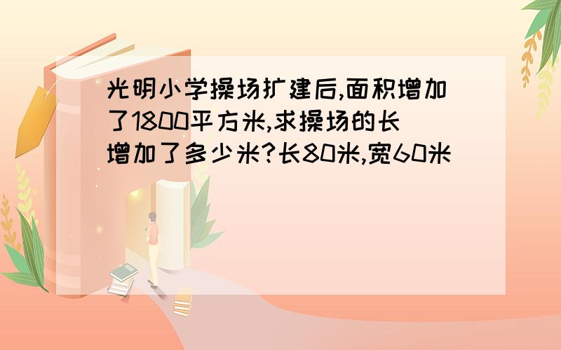 光明小学操场扩建后,面积增加了1800平方米,求操场的长增加了多少米?长80米,宽60米