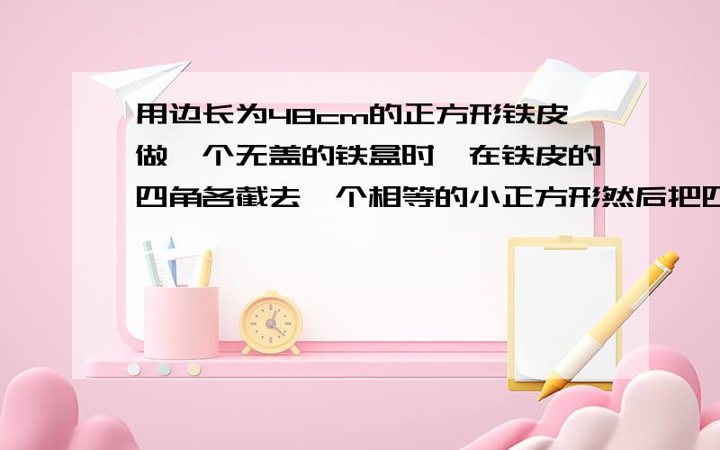 用边长为48cm的正方形铁皮做一个无盖的铁盒时,在铁皮的四角各截去一个相等的小正方形然后把四边折起,就能焊成铁盒,所做的铁盒容积最大时在四角截去的正方形的边长为