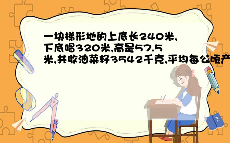 一块梯形地的上底长240米,下底唱320米,高是57.5米,共收油菜籽3542千克,平均每公顷产油菜籽多少千克