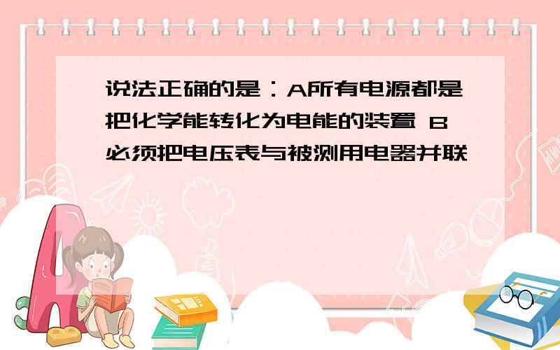 说法正确的是：A所有电源都是把化学能转化为电能的装置 B必须把电压表与被测用电器并联