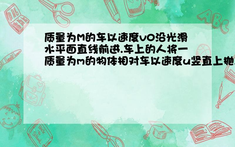 质量为M的车以速度v0沿光滑水平面直线前进.车上的人将一质量为m的物体相对车以速度u竖直上抛,质量为M的车以速度v0沿光滑水平面直线前进.车上的人将一质量为m的物体相对车以速度u竖直上